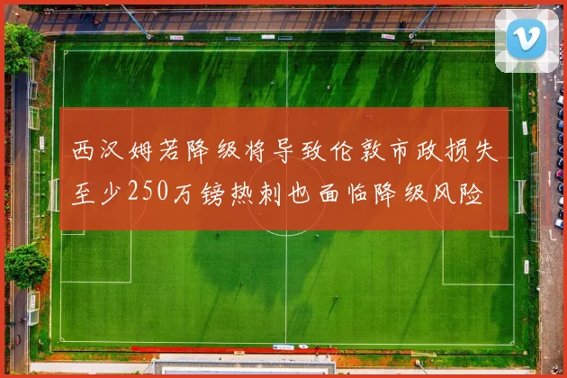 西汉姆若降级将导致伦敦市政损失至少250万镑热刺也面临降级风险
