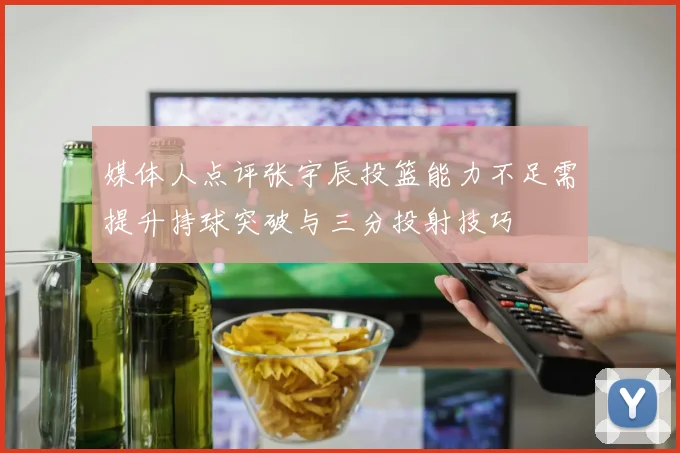 媒体人点评张宇辰投篮能力不足需提升持球突破与三分投射技巧