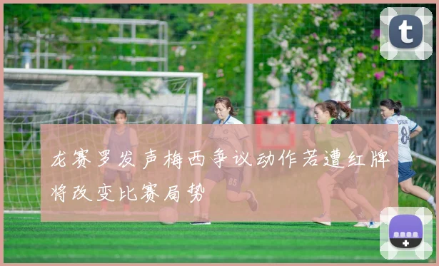 龙赛罗发声梅西争议动作若遭红牌将改变比赛局势