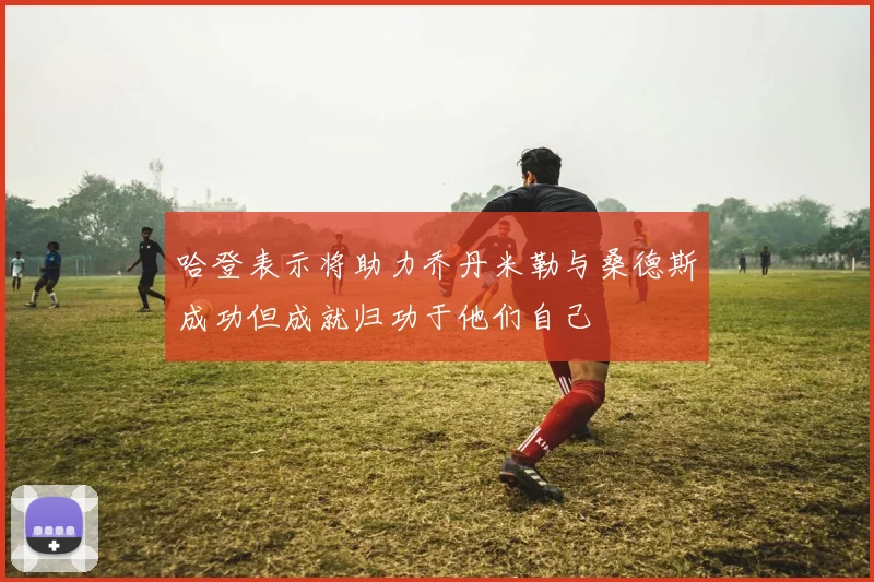 哈登表示将助力乔丹米勒与桑德斯成功但成就归功于他们自己