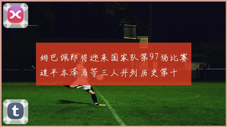 姆巴佩即将迎来国家队第97场比赛追平本泽马等三人并列历史第十