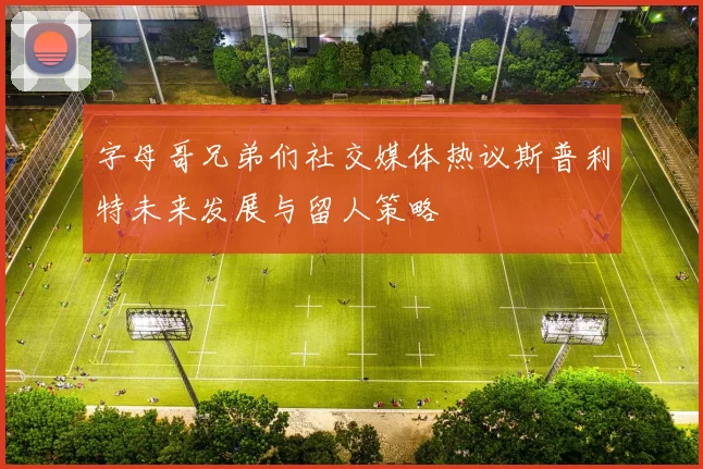 字母哥兄弟们社交媒体热议斯普利特未来发展与留人策略