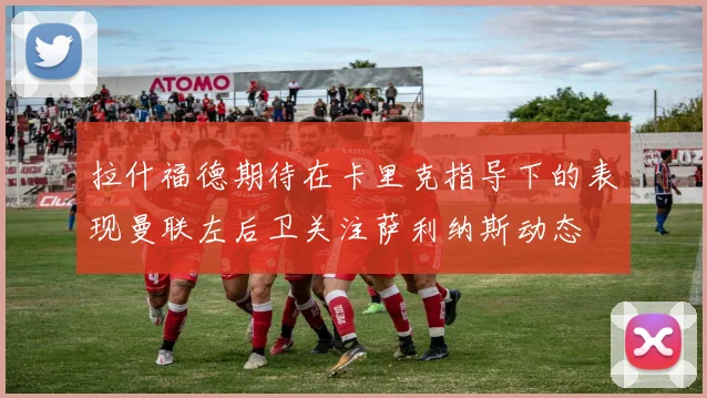 拉什福德期待在卡里克指导下的表现曼联左后卫关注萨利纳斯动态