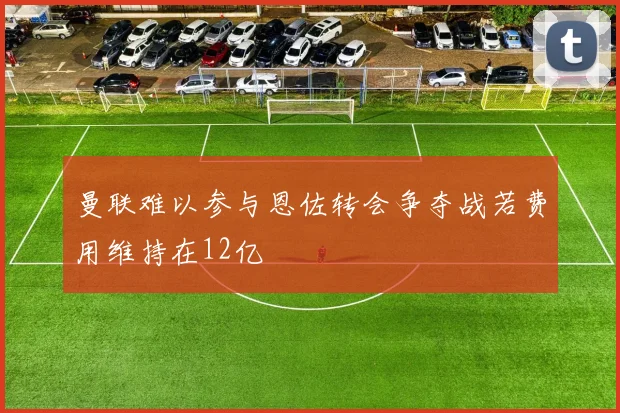 曼联难以参与恩佐转会争夺战若费用维持在12亿