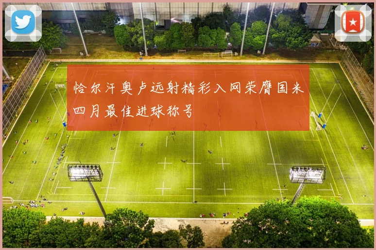 恰尔汗奥卢远射精彩入网荣膺国米四月最佳进球称号