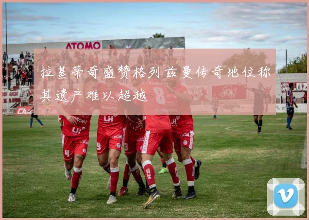 拉基蒂奇盛赞格列兹曼传奇地位称其遗产难以超越