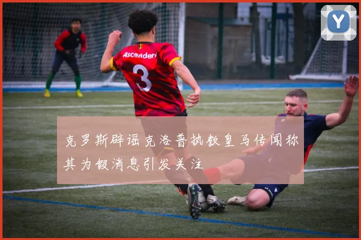 克罗斯辟谣克洛普执教皇马传闻称其为假消息引发关注