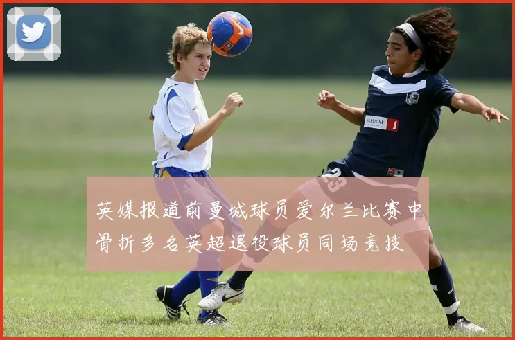英媒报道前曼城球员爱尔兰比赛中骨折多名英超退役球员同场竞技