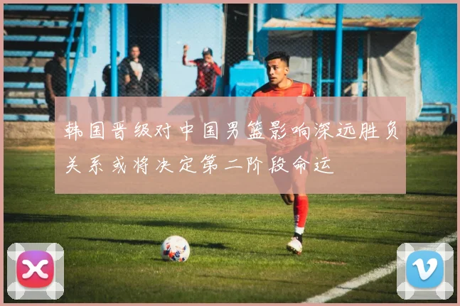 韩国晋级对中国男篮影响深远胜负关系或将决定第二阶段命运