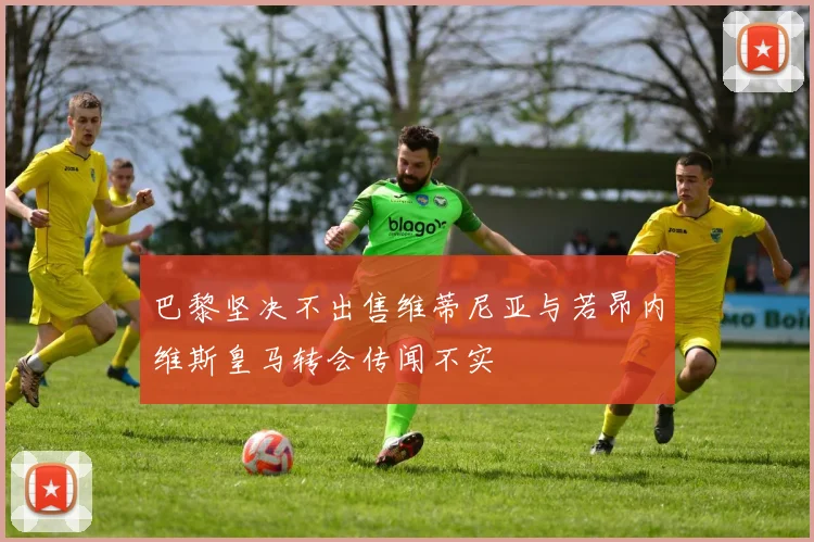 巴黎坚决不出售维蒂尼亚与若昂内维斯皇马转会传闻不实