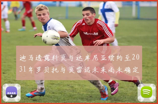 迪马透露科莫与达库尼亚续约至2031年罗贝托与莫雷诺未来尚未确定