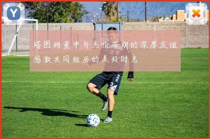 塔图姆重申与杰伦布朗的深厚友谊感激共同经历的美好时光