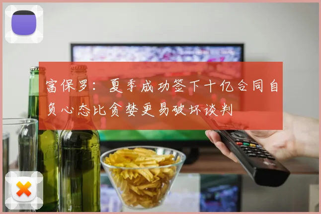 富保罗：夏季成功签下十亿合同自负心态比贪婪更易破坏谈判