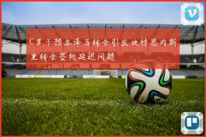 C罗干预本泽马转会引发坎特恩内斯里转会签约延迟问题