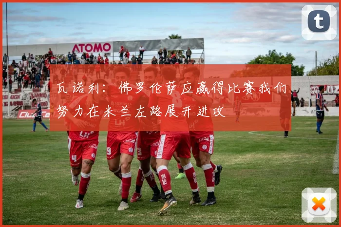 瓦诺利：佛罗伦萨应赢得比赛我们努力在米兰左路展开进攻