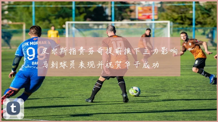 皮尔斯指责芬奇提前换下主力影响马刺球员表现并祝贺华子成功