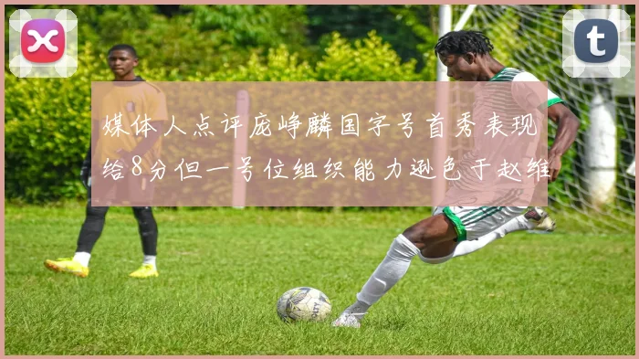 媒体人点评庞峥麟国字号首秀表现给8分但一号位组织能力逊色于赵维伦