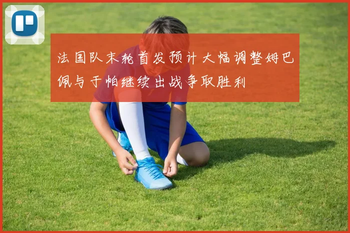 法国队末轮首发预计大幅调整姆巴佩与于帕继续出战争取胜利