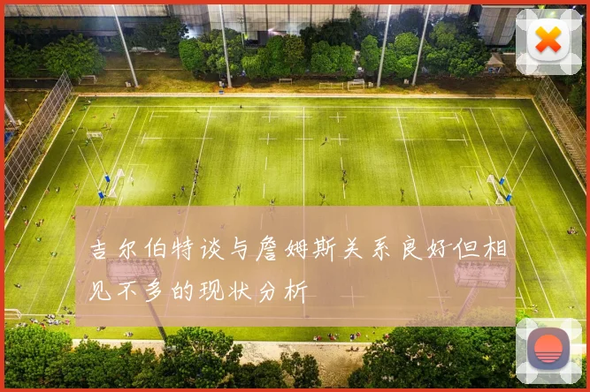吉尔伯特谈与詹姆斯关系良好但相见不多的现状分析